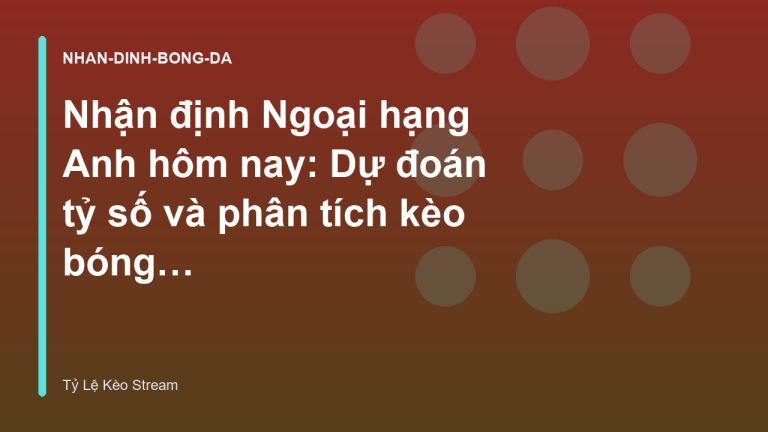 Nhận định Ngoại hạng Anh hôm nay: Dự đoán tỷ số và phân tích kèo bóng đá - Tỷ Lệ Nhà Cái Stream